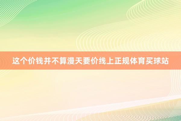 这个价钱并不算漫天要价线上正规体育买球站