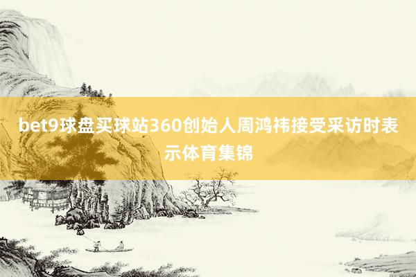 bet9球盘买球站360创始人周鸿祎接受采访时表示体育集锦