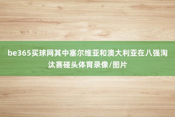 be365买球网其中塞尔维亚和澳大利亚在八强淘汰赛碰头体育录像/图片