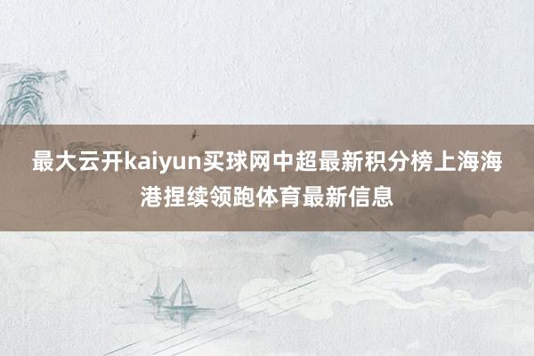 最大云开kaiyun买球网中超最新积分榜上海海港捏续领跑体育最新信息