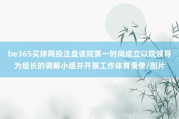 be365买球网投注盘该院第一时间成立以院领导为组长的调解小组并开展工作体育录像/图片