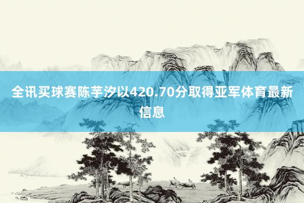 全讯买球赛陈芋汐以420.70分取得亚军体育最新信息