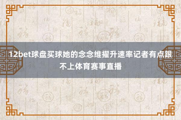 12bet球盘买球她的念念维擢升速率记者有点跟不上体育赛事直播