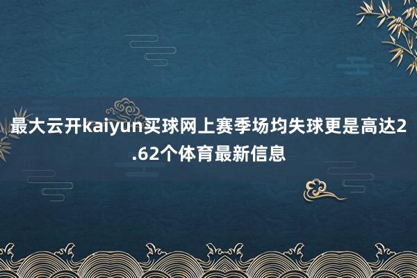 最大云开kaiyun买球网上赛季场均失球更是高达2.62个体育最新信息