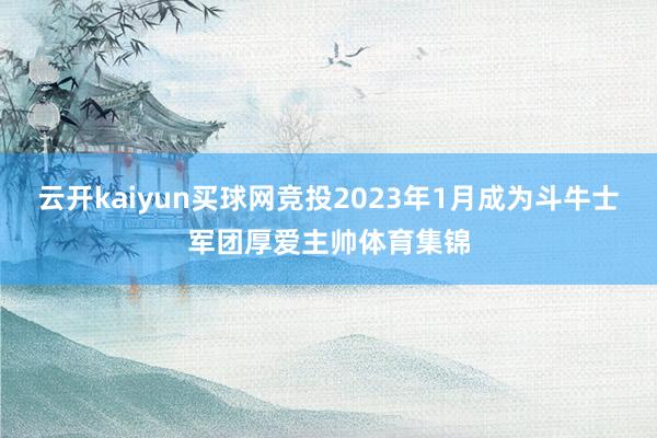 云开kaiyun买球网竞投2023年1月成为斗牛士军团厚爱主帅体育集锦