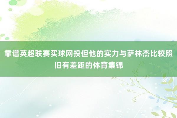 靠谱英超联赛买球网投但他的实力与萨林杰比较照旧有差距的体育集锦