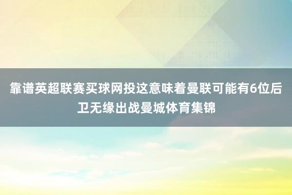 靠谱英超联赛买球网投这意味着曼联可能有6位后卫无缘出战曼城体育集锦