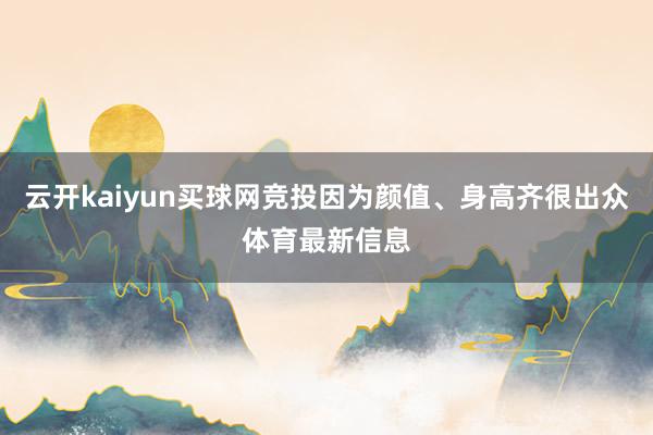 云开kaiyun买球网竞投因为颜值、身高齐很出众体育最新信息