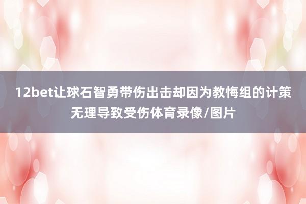 12bet让球石智勇带伤出击却因为教悔组的计策无理导致受伤体育录像/图片