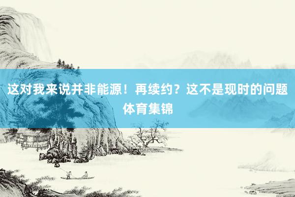 这对我来说并非能源！再续约？这不是现时的问题体育集锦