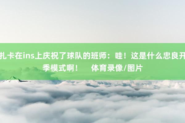 扎卡在ins上庆祝了球队的班师：哇！这是什么忠良开季模式啊！    体育录像/图片