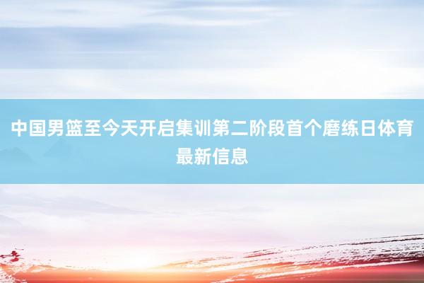 中国男篮至今天开启集训第二阶段首个磨练日体育最新信息