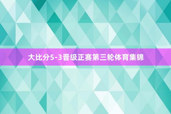 大比分5-3晋级正赛第三轮体育集锦