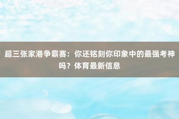 超三张家港争霸赛：你还铭刻你印象中的最强考神吗？体育最新信息