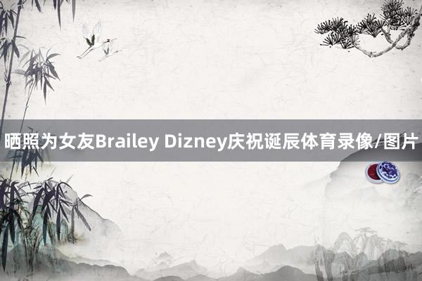 晒照为女友Brailey Dizney庆祝诞辰体育录像/图片