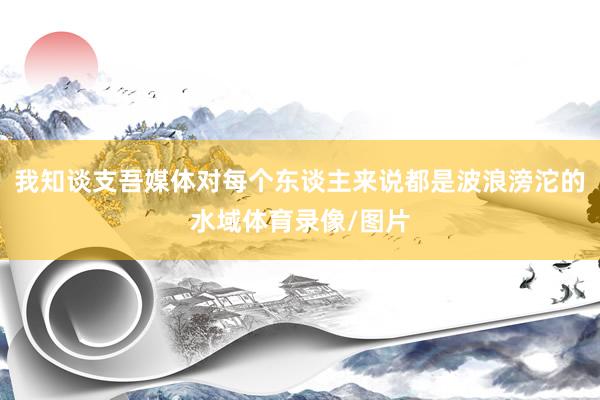 我知谈支吾媒体对每个东谈主来说都是波浪滂沱的水域体育录像/图片