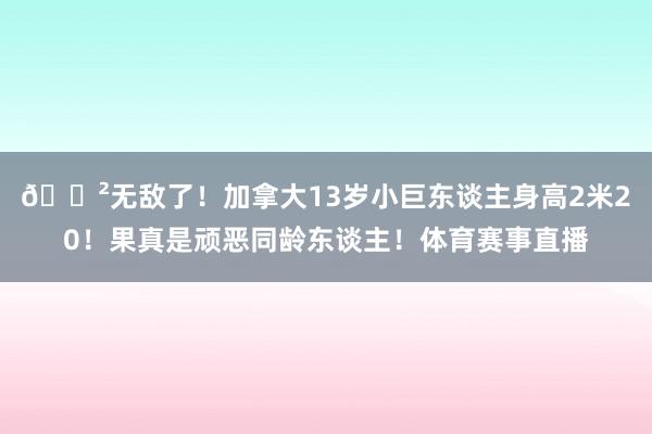 😲无敌了！加拿大13岁小巨东谈主身高2米20！果真是顽恶同龄东谈主！体育赛事直播