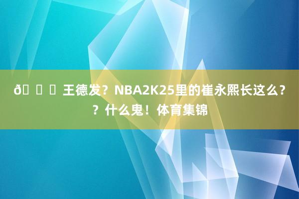 😅王德发？NBA2K25里的崔永熙长这么？？什么鬼！体育集锦