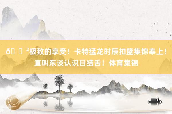 😲极致的享受！卡特猛龙时辰扣篮集锦奉上！直叫东谈认识目结舌！体育集锦