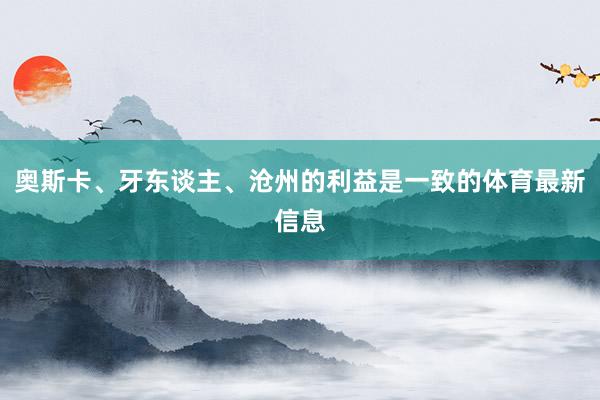 奥斯卡、牙东谈主、沧州的利益是一致的体育最新信息