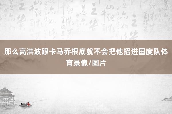 那么高洪波跟卡马乔根底就不会把他招进国度队体育录像/图片