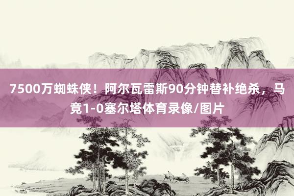 7500万蜘蛛侠！阿尔瓦雷斯90分钟替补绝杀，马竞1-0塞尔塔体育录像/图片