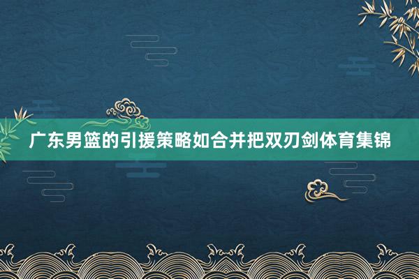 广东男篮的引援策略如合并把双刃剑体育集锦