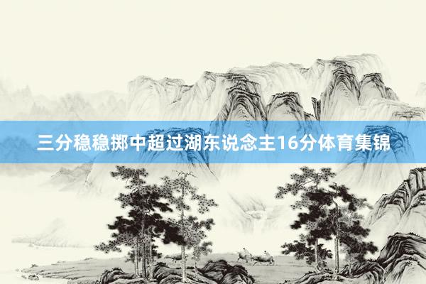 三分稳稳掷中超过湖东说念主16分体育集锦