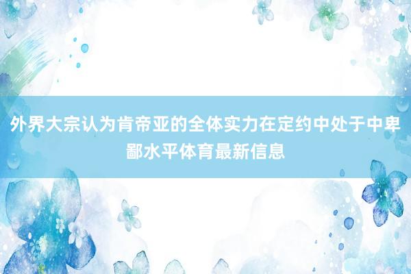 外界大宗认为肯帝亚的全体实力在定约中处于中卑鄙水平体育最新信息